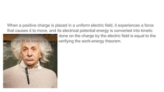 When a positive charge is placed in a uniform electric field, it experiences a force
that causes it to move, and its electrical potential energy is converted into kinetic
energy. The amount of work done on the charge by the electric field is equal to the
change in its kinetic energy, verifying the work-energy theorem.
 