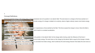 1
Concept Definitions
Electrical potential energy is the energy that a charge possesses due to its position in an electric field. The work done on a charge is the force exerted on it
times the distance over which the force is exerted. The kinetic energy of a charge is related to its velocity, where a higher velocity means more kinetic energy.
02
Motion of the Charge
When a positive charge placed in a uniform electric field, it experiences a force exerted by the field. This force causes the charge to move. Since the field is
uniform, the force the charge experiences is constant, which leads to a constant acceleration.
03
Energy Conversions
Initially, the charge has electrical potential energy due to its position in the electric field. As the charge starts moving under the influence of the force it
experiences, this electrical potential energy is converted into kinetic energy. The work done on the charge by the electric field is equal to the change in kinetic
energy the charge experiences. Thus, potential energy is converted into kinetic energy, which evidences the work-energy theorem that states the work done on
an object is equal to the change in its kinetic energy.
 