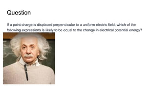 Question
If a point charge is displaced perpendicular to a uniform electric field, which of the
following expressions is likely to be equal to the change in electrical potential energy?
 