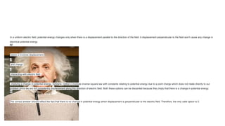 In a uniform electric field, potential energy changes only when there is a displacement parallel to the direction of the field. A displacement perpendicular to the field won't cause any change in
electrical potential energy.
02
Option a involves displacement
𝑑
and charge
𝑞
interacting with electric field
𝐸
, implying a change in potential energy. Similarly, Option c involves inverse square law with constants relating to potential energy due to a point charge which does not relate directly to our
problem since we are not considering displacement along the direction of electric field. Both these options can be discarded because they imply that there is a change in potential energy.
03
The correct answer should reflect the fact that there is no change in potential energy when displacement is perpendicular to the electric field. Therefore, the only valid option is 0.
 