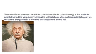 The main difference between the electric potential and electric potential energy is that in electric
potential we find the work done in bringing the unit test charge while in electric potential energy we
find out the energy needed to move the test charge in the electric field.
 