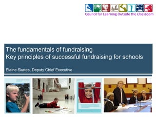 The fundamentals of fundraising Key principles of successful fundraising for schools  Elaine Skates, Deputy Chief Executive Council for Learning Outside the Classroom 