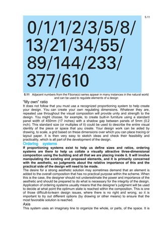 5.11 Adjacent numbers from the Fibonacci series appear in many instances in the natural world
and can be used to regulate elements of a design
“My own” ratio
It does not follow that you must use a recognized proportioning system to help create
your design. You can create your own regulating dimensions. Whatever they are,
repeated use throughout the visual composition will provide unity and strength to the
design. You might choose, for example, to create built-in furniture using a standard
panel width of 450mm (17 inches) with a shadow gap between panels of 5mm (0.2
inch). This standard size (or multiples of it) could be used to describe the entire visual
identity of the piece or space that you create. Your design work can be aided by
drawing, to scale, a grid based on these dimensions over which you can place tracing or
layout paper. It is then very easy to sketch ideas and check their feasibility and
practicality, which is all part of the development of the design.
Ordering systems
If proportioning systems exist to help us define sizes and ratios, ordering
systems are there to help us collate a visually attractive three-dimensional
composition using the building and all that we are placing inside it. It will involve
manipulating the existing and proposed elements, and it is primarily concerned
with the aesthetic, so judgments about the relative importance of this and the
practical side of the design will need to be made.
The desire for a strong aesthetic solution may sometimes demand that an element is
added to the overall composition that has no practical purpose within the scheme. When
this is the case, the designer should not underestimate the power and importance of the
aesthetic and should be prepared to do what is necessary for the integrity of the design.
Application of ordering systems usually means that the designer’s judgment will be used
to decide at what point the optimum state is reached within the composition. This is one
of those difficult-to-learn design issues, where there is no right and wrong, so it is
important to try out different options (by drawing or other means) to ensure that the
most favorable solution is reached.
Axis
This system uses an imaginary line to organize the whole, or parts, of the space. It is
 