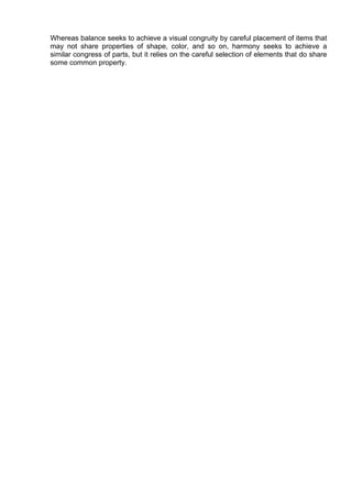 Whereas balance seeks to achieve a visual congruity by careful placement of items that
may not share properties of shape, color, and so on, harmony seeks to achieve a
similar congress of parts, but it relies on the careful selection of elements that do share
some common property.
 