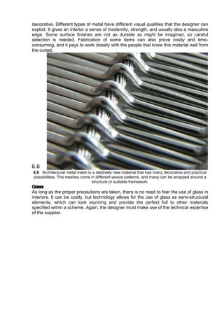 decorative. Different types of metal have different visual qualities that the designer can
exploit. It gives an interior a sense of modernity, strength, and usually also a masculine
edge. Some surface finishes are not as durable as might be imagined, so careful
selection is needed. Fabrication of some items can also prove costly and time-
consuming, and it pays to work closely with the people that know this material well from
the outset.
6.6 Architectural metal mesh is a relatively new material that has many decorative and practical
possibilities. The meshes come in different weave patterns, and many can be wrapped around a
structure or suitable framework.
Glass
As long as the proper precautions are taken, there is no need to fear the use of glass in
interiors. It can be costly, but technology allows for the use of glass as semi-structural
elements, which can look stunning and provide the perfect foil to other materials
specified within a scheme. Again, the designer must make use of the technical expertise
of the supplier.
 