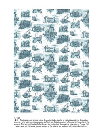 6.10 Textiles can add an interesting dimension to the palette of materials used in a decorative
scheme. Here, a contemporary design by Timorous Beasties makes reference to the past and the
present. The fabric styles itself after the printed cotton toile de Jouy that originated in France 250
years ago, but the typical bucolic scenes of the original are replaced with urban alternatives.
 