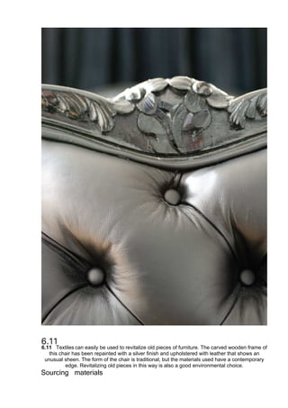 6.11 Textiles can easily be used to revitalize old pieces of furniture. The carved wooden frame of
this chair has been repainted with a silver finish and upholstered with leather that shows an
unusual sheen. The form of the chair is traditional, but the materials used have a contemporary
edge. Revitalizing old pieces in this way is also a good environmental choice.
Sourcing materials
 