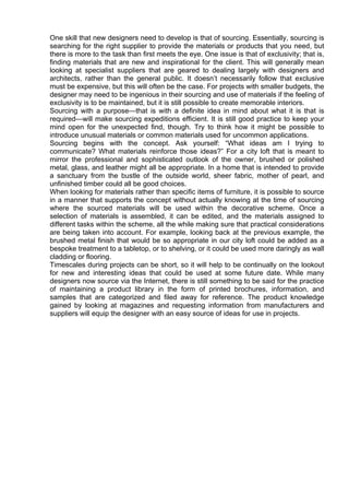 One skill that new designers need to develop is that of sourcing. Essentially, sourcing is
searching for the right supplier to provide the materials or products that you need, but
there is more to the task than first meets the eye. One issue is that of exclusivity; that is,
finding materials that are new and inspirational for the client. This will generally mean
looking at specialist suppliers that are geared to dealing largely with designers and
architects, rather than the general public. It doesn’t necessarily follow that exclusive
must be expensive, but this will often be the case. For projects with smaller budgets, the
designer may need to be ingenious in their sourcing and use of materials if the feeling of
exclusivity is to be maintained, but it is still possible to create memorable interiors.
Sourcing with a purpose—that is with a definite idea in mind about what it is that is
required—will make sourcing expeditions efficient. It is still good practice to keep your
mind open for the unexpected find, though. Try to think how it might be possible to
introduce unusual materials or common materials used for uncommon applications.
Sourcing begins with the concept. Ask yourself: “What ideas am I trying to
communicate? What materials reinforce those ideas?” For a city loft that is meant to
mirror the professional and sophisticated outlook of the owner, brushed or polished
metal, glass, and leather might all be appropriate. In a home that is intended to provide
a sanctuary from the bustle of the outside world, sheer fabric, mother of pearl, and
unfinished timber could all be good choices.
When looking for materials rather than specific items of furniture, it is possible to source
in a manner that supports the concept without actually knowing at the time of sourcing
where the sourced materials will be used within the decorative scheme. Once a
selection of materials is assembled, it can be edited, and the materials assigned to
different tasks within the scheme, all the while making sure that practical considerations
are being taken into account. For example, looking back at the previous example, the
brushed metal finish that would be so appropriate in our city loft could be added as a
bespoke treatment to a tabletop, or to shelving, or it could be used more daringly as wall
cladding or flooring.
Timescales during projects can be short, so it will help to be continually on the lookout
for new and interesting ideas that could be used at some future date. While many
designers now source via the Internet, there is still something to be said for the practice
of maintaining a product library in the form of printed brochures, information, and
samples that are categorized and filed away for reference. The product knowledge
gained by looking at magazines and requesting information from manufacturers and
suppliers will equip the designer with an easy source of ideas for use in projects.
 