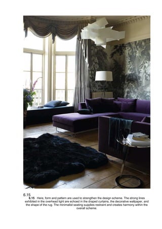 6.15 Here, form and pattern are used to strengthen the design scheme. The strong lines
exhibited in the overhead light are echoed in the draped curtains, the decorative wallpaper, and
the shape of the rug. The minimalist seating supplies restraint and creates harmony within the
overall scheme.
 