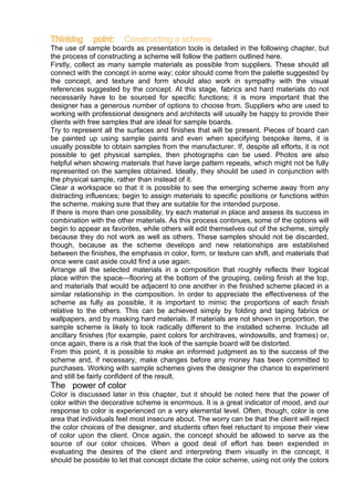 Thinking point: Constructing a scheme
The use of sample boards as presentation tools is detailed in the following chapter, but
the process of constructing a scheme will follow the pattern outlined here.
Firstly, collect as many sample materials as possible from suppliers. These should all
connect with the concept in some way; color should come from the palette suggested by
the concept, and texture and form should also work in sympathy with the visual
references suggested by the concept. At this stage, fabrics and hard materials do not
necessarily have to be sourced for specific functions; it is more important that the
designer has a generous number of options to choose from. Suppliers who are used to
working with professional designers and architects will usually be happy to provide their
clients with free samples that are ideal for sample boards.
Try to represent all the surfaces and finishes that will be present. Pieces of board can
be painted up using sample paints and even when specifying bespoke items, it is
usually possible to obtain samples from the manufacturer. If, despite all efforts, it is not
possible to get physical samples, then photographs can be used. Photos are also
helpful when showing materials that have large pattern repeats, which might not be fully
represented on the samples obtained. Ideally, they should be used in conjunction with
the physical sample, rather than instead of it.
Clear a workspace so that it is possible to see the emerging scheme away from any
distracting influences; begin to assign materials to specific positions or functions within
the scheme, making sure that they are suitable for the intended purpose.
If there is more than one possibility, try each material in place and assess its success in
combination with the other materials. As this process continues, some of the options will
begin to appear as favorites, while others will edit themselves out of the scheme, simply
because they do not work as well as others. These samples should not be discarded,
though, because as the scheme develops and new relationships are established
between the finishes, the emphasis in color, form, or texture can shift, and materials that
once were cast aside could find a use again.
Arrange all the selected materials in a composition that roughly reflects their logical
place within the space—flooring at the bottom of the grouping, ceiling finish at the top,
and materials that would be adjacent to one another in the finished scheme placed in a
similar relationship in the composition. In order to appreciate the effectiveness of the
scheme as fully as possible, it is important to mimic the proportions of each finish
relative to the others. This can be achieved simply by folding and taping fabrics or
wallpapers, and by masking hard materials. If materials are not shown in proportion, the
sample scheme is likely to look radically different to the installed scheme. Include all
ancillary finishes (for example, paint colors for architraves, windowsills, and frames) or,
once again, there is a risk that the look of the sample board will be distorted.
From this point, it is possible to make an informed judgment as to the success of the
scheme and, if necessary, make changes before any money has been committed to
purchases. Working with sample schemes gives the designer the chance to experiment
and still be fairly confident of the result.
The power of color
Color is discussed later in this chapter, but it should be noted here that the power of
color within the decorative scheme is enormous. It is a great indicator of mood, and our
response to color is experienced on a very elemental level. Often, though, color is one
area that individuals feel most insecure about. The worry can be that the client will reject
the color choices of the designer, and students often feel reluctant to impose their view
of color upon the client. Once again, the concept should be allowed to serve as the
source of our color choices. When a good deal of effort has been expended in
evaluating the desires of the client and interpreting them visually in the concept, it
should be possible to let that concept dictate the color scheme, using not only the colors
 
