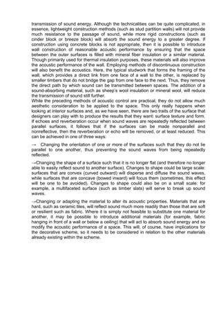 transmission of sound energy. Although the technicalities can be quite complicated, in
essence, lightweight construction methods (such as stud partition walls) will not provide
much resistance to the passage of sound, while more rigid constructions (such as
cinder block or breeze block) will absorb the sound energy to a greater degree. If
construction using concrete blocks is not appropriate, then it is possible to introduce
wall construction of reasonable acoustic performance by ensuring that the space
between the outer surfaces is filled with mineral fiber insulation or a similar material.
Though primarily used for thermal insulation purposes, these materials will also improve
the acoustic performance of the wall. Employing methods of discontinuous construction
will also benefit the acoustics. Here, the typical studwork that forms the framing of the
wall, which provides a direct link from one face of a wall to the other, is replaced by
smaller timbers that do not bridge the gap from one face to the next. Thus, they remove
the direct path by which sound can be transmitted between spaces. The addition of a
sound-absorbing material, such as sheep’s wool insulation or mineral wool, will reduce
the transmission of sound still further.
While the preceding methods of acoustic control are practical, they do not allow much
aesthetic consideration to be applied to the space. This only really happens when
looking at interior surfaces and, as we have seen, there are two traits of the surface that
designers can play with to produce the results that they want: surface texture and form.
If echoes and reverberation occur when sound waves are repeatedly reflected between
parallel surfaces, it follows that if the surfaces can be made nonparallel and
nonreflective, then the reverberation or echo will be removed, or at least reduced. This
can be achieved in one of three ways:
→ Changing the orientation of one or more of the surfaces such that they do not lie
parallel to one another, thus preventing the sound waves from being repeatedly
reflected.
→Changing the shape of a surface such that it is no longer flat (and therefore no longer
able to easily reflect sound to another surface). Changes to shape could be large scale:
surfaces that are convex (curved outward) will disperse and diffuse the sound waves,
while surfaces that are concave (bowed inward) will focus them (sometimes, this effect
will be one to be avoided). Changes to shape could also be on a small scale: for
example, a multifaceted surface (such as timber slats) will serve to break up sound
waves.
→Changing or adapting the material to alter its acoustic properties. Materials that are
hard, such as ceramic tiles, will reflect sound much more readily than those that are soft
or resilient such as fabric. Where it is simply not feasible to substitute one material for
another, it may be possible to introduce additional materials (for example, fabric
hanging in front of a wall or below a ceiling) that will act to absorb sound energy and so
modify the acoustic performance of a space. This will, of course, have implications for
the decorative scheme, so it needs to be considered in relation to the other materials
already existing within the scheme.
 