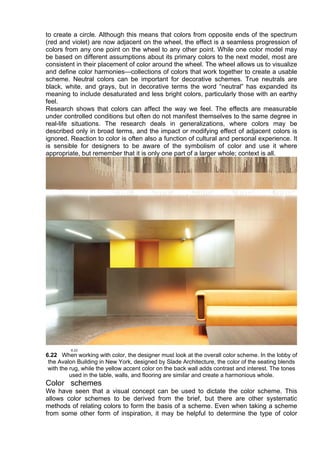 to create a circle. Although this means that colors from opposite ends of the spectrum
(red and violet) are now adjacent on the wheel, the effect is a seamless progression of
colors from any one point on the wheel to any other point. While one color model may
be based on different assumptions about its primary colors to the next model, most are
consistent in their placement of color around the wheel. The wheel allows us to visualize
and define color harmonies—collections of colors that work together to create a usable
scheme. Neutral colors can be important for decorative schemes. True neutrals are
black, white, and grays, but in decorative terms the word “neutral” has expanded its
meaning to include desaturated and less bright colors, particularly those with an earthy
feel.
Research shows that colors can affect the way we feel. The effects are measurable
under controlled conditions but often do not manifest themselves to the same degree in
real-life situations. The research deals in generalizations, where colors may be
described only in broad terms, and the impact or modifying effect of adjacent colors is
ignored. Reaction to color is often also a function of cultural and personal experience. It
is sensible for designers to be aware of the symbolism of color and use it where
appropriate, but remember that it is only one part of a larger whole; context is all.
6.22 When working with color, the designer must look at the overall color scheme. In the lobby of
the Avalon Building in New York, designed by Slade Architecture, the color of the seating blends
with the rug, while the yellow accent color on the back wall adds contrast and interest. The tones
used in the table, walls, and flooring are similar and create a harmonious whole.
Color schemes
We have seen that a visual concept can be used to dictate the color scheme. This
allows color schemes to be derived from the brief, but there are other systematic
methods of relating colors to form the basis of a scheme. Even when taking a scheme
from some other form of inspiration, it may be helpful to determine the type of color
 