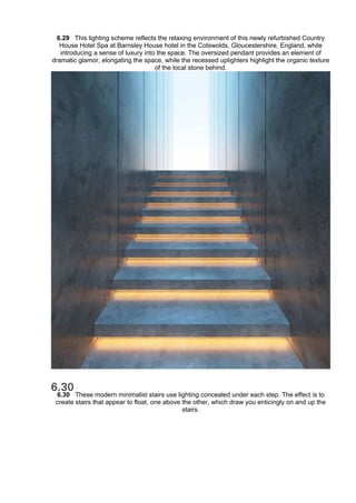 6.29 This lighting scheme reflects the relaxing environment of this newly refurbished Country
House Hotel Spa at Barnsley House hotel in the Cotswolds, Gloucestershire, England, while
introducing a sense of luxury into the space. The oversized pendant provides an element of
dramatic glamor, elongating the space, while the recessed uplighters highlight the organic texture
of the local stone behind.
6.30 These modern minimalist stairs use lighting concealed under each step. The effect is to
create stairs that appear to float, one above the other, which draw you enticingly on and up the
stairs.
 