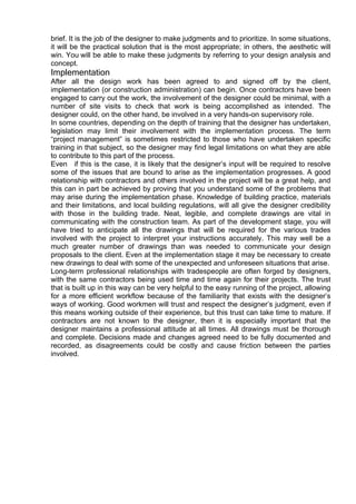 brief. It is the job of the designer to make judgments and to prioritize. In some situations,
it will be the practical solution that is the most appropriate; in others, the aesthetic will
win. You will be able to make these judgments by referring to your design analysis and
concept.
Implementation
After all the design work has been agreed to and signed off by the client,
implementation (or construction administration) can begin. Once contractors have been
engaged to carry out the work, the involvement of the designer could be minimal, with a
number of site visits to check that work is being accomplished as intended. The
designer could, on the other hand, be involved in a very hands-on supervisory role.
In some countries, depending on the depth of training that the designer has undertaken,
legislation may limit their involvement with the implementation process. The term
“project management” is sometimes restricted to those who have undertaken specific
training in that subject, so the designer may find legal limitations on what they are able
to contribute to this part of the process.
Even if this is the case, it is likely that the designer’s input will be required to resolve
some of the issues that are bound to arise as the implementation progresses. A good
relationship with contractors and others involved in the project will be a great help, and
this can in part be achieved by proving that you understand some of the problems that
may arise during the implementation phase. Knowledge of building practice, materials
and their limitations, and local building regulations, will all give the designer credibility
with those in the building trade. Neat, legible, and complete drawings are vital in
communicating with the construction team. As part of the development stage, you will
have tried to anticipate all the drawings that will be required for the various trades
involved with the project to interpret your instructions accurately. This may well be a
much greater number of drawings than was needed to communicate your design
proposals to the client. Even at the implementation stage it may be necessary to create
new drawings to deal with some of the unexpected and unforeseen situations that arise.
Long-term professional relationships with tradespeople are often forged by designers,
with the same contractors being used time and time again for their projects. The trust
that is built up in this way can be very helpful to the easy running of the project, allowing
for a more efficient workflow because of the familiarity that exists with the designer’s
ways of working. Good workmen will trust and respect the designer’s judgment, even if
this means working outside of their experience, but this trust can take time to mature. If
contractors are not known to the designer, then it is especially important that the
designer maintains a professional attitude at all times. All drawings must be thorough
and complete. Decisions made and changes agreed need to be fully documented and
recorded, as disagreements could be costly and cause friction between the parties
involved.
 