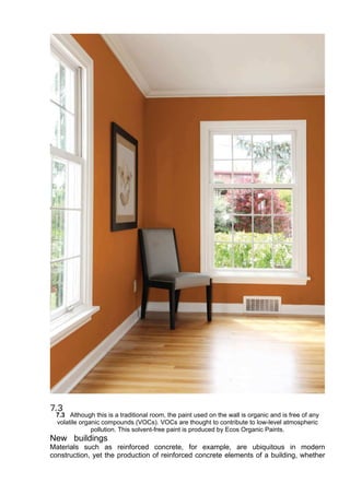 7.3 Although this is a traditional room, the paint used on the wall is organic and is free of any
volatile organic compounds (VOCs). VOCs are thought to contribute to low-level atmospheric
pollution. This solvent-free paint is produced by Ecos Organic Paints.
New buildings
Materials such as reinforced concrete, for example, are ubiquitous in modern
construction, yet the production of reinforced concrete elements of a building, whether
 