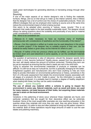 apply green technologies for generating electricity or harvesting energy through other
means.
Sourcing
If one of the major aspects of an interior designer’s role is finding the materials,
furniture, fittings, and so on that will go to make up the interior scheme, then it follows
that the designer has a lot of control over the choice of sustainable products. There are
different strategies that can be employed when looking to source and at the same time
reduce the environmental impact of what is being sourced.
One axiom to be adopted when sourcing is “reduce, reuse, recycle.” This is an
approach that neatly leads to the best possible sustainable result. The designer should
always be asking questions about the suitability and practicality of any item or material
under consideration for a scheme.
The items to be considered are:
→Reduce—Is it really necessary to have as much/as many of this/these,
commensurate with considerations of aesthetics and the functionality of the interior?
→Reuse—Can this material or artifact as it exists now be used elsewhere in this project
or on another project? If the designer has no suitable projects of their own, can the
material be easily traded or given away via the Internet for others to use?
→Recycle—If neither of the two previous criteria can be fulfilled, can the item/material
be broken down and used elsewhere in some capacity, or can the constituent materials
be recycled?
The question of permanence is also of relevance—should the designer specify items
that could, in time, become heirlooms? Quality pieces, passed from one generation to
the next, will clearly reduce the amount of furniture consumed. Thinking long term can
be just as important as ensuring that the client’s needs are met in the short term.
Trying to ascertain the environmental credentials of products or materials can be
difficult; it is still not as easy as it should be, but this is gradually changing for the better.
Enlightened suppliers and manufacturers who don’t have anything to hide are more
likely to provide information on environmental performance or history, sometimes in the
form of a life-cycle assessment that details the environmental impacts associated with
all stages of a product’s life from “cradle to grave.” As this information is usually not
independently produced, it is probably best to maintain a degree of healthy skepticism
when dealing with these, but they can be useful nonetheless.
Materials— some thoughts
The use of almost any material within a scheme is going to impact the
environment in some way. Natural materials, such as wood and stone, are used
for many reasons, not least because of their looks, but acquiring these materials
can put a strain on the local environment.
Stone
Variations in the patterning of stone occur wherever these materials are found, and
particular variations that are sought for their decorative effect can be extremely
localized. Some of the most sought-after examples are now reaching exhaustion in the
quarries where they originate and once they are used, they are gone forever. When
stone is quarried, it is sawn to size and often polished to bring out the pattern inherent in
the material. Both of these operations require large amounts of water to cool the saw
blades and polishing machinery.
 