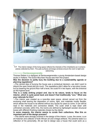 7.7 The interior design of the living space reflects the interests of the inhabitants as it contains
pieces collected by them. The pale surfaces and large windows ensure the room is light and
welcoming.
Interview:Denieuwegeneratie
Thomas Dieben is a designer at Denieuwegeneratie a young Amsterdam-based design
studio in Holland. The Dutch Mountain House was their first project.
Was the decision to partly bury the building due to a sustainability agenda or
planning regulations?
→The central idea of burying the house was a contextual decision—we didn’t want to
disturb the open forest plot too much. The regulations didn’t allow for a two-story house,
but by lowering the ground floor half a level, we could fit in two layers, with the entrance
on the highest level.
This is a really striking project and, due to its nature, tends to focus on the
interior, which is quite pared back and doesn’t feel traditionally “eco.” What was
your rationale for this?
→The interior was created as a cave-like open space, almost carved out from the
enclosing shell leaving the disposition of rooms, light, and materials mostly flexible,
which allows the house to be altered without any issues for years to come. It can still be
read in the materials and connective details. The outer shell is kept clean with
unfinished concrete; within this, the rooms are defined by lightweight wooden structural
boxes with different finishing materials chosen by the clients.
In some respects, the interior seems to curate their collections. Was this an
important part of the design process?
→The clients were strongly involved in the design of the interior. Lucas, the owner, is an
art historian and collector of both African art and vintage artifacts. His extreme taste is a
reflection of his personality. All we had to design was a house that could work as a
 