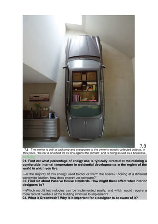 7.8 The interior is both a backdrop and a response to the owner’s eclectic collected objects. In
this piece, “the car is crucified for its sins against the climate” and is being reused as a bookcase.
Activity
01. Find out what percentage of energy use is typically directed at maintaining a
comfortable internal temperature in residential developments in the region of the
world in which you live.
→Is the majority of this energy used to cool or warm the space? Looking at a different
worldwide location, how does energy use compare?
02. Find out about Passive House standards. How might these affect what interior
designers do?
→Which retrofit technologies can be implemented easily, and which would require a
more radical overhaul of the building structure to implement?
03. What is Greenwash? Why is it important for a designer to be aware of it?
 