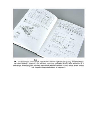 1.6 This sketchbook shows rough ideas that have been captured very quickly. The sketchbook
has been used as a notebook, and the ideas shown will be looked at and further developed at a
later stage. Most designers will keep at least one sketchbook close to hand almost all the time so
that they can easily record ideas as they occur.
 