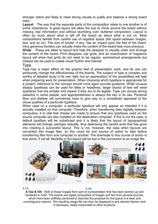 stronger colors are likely to need strong visuals to justify and balance a strong board
color.
Layout: The way that the separate parts of the composition relate to one another is of
prime importance. A good layout will allow the eye to move around the board without
missing vital information and without stumbling over cluttered composition. Layout is
often as much about what is left off the board as about what is put on. Most
compositions benefit from careful use of negative space (the space between images,
text, and so on). The size of border, if any, has an impact upon the feel of the board.
Very generous borders can actually make the content of the board look more precious.
Grids: These are allied to layout and help the designer to visually order and arrange
the content of the board. Print designers use grids, and an examination of magazine
layout will show that grids do not need to be regular, symmetrical arrangements but
instead can be used to create visual rhythm and interest.
Type
Type has a major effect on the graphic feel of presentation work, and its use can
profoundly change the effectiveness of the boards. The subject of type is complex and
worthy of detailed study in its own right, but an appreciation of the possibilities will help
when preparing work for presentation. When choosing which typeface is appropriate for
a project, reference to the concept should once again provide guidance. While unusual
display typefaces can be used for titles or headlines, larger blocks of text will need
typefaces that are simpler and clearer if they are to be legible. Type can arouse strong
passions in some people, and appropriateness is always the key in its use. Personal
likes and dislikes will sometimes have to give way to a considered appraisal of the
visual qualities of a particular typeface.
When used on a computer, a particular typeface will only appear as intended if it is
actually installed on that computer. Therefore, when transferring data digitally between
computers, it is vital that checks are made to ensure that any typefaces used on the
source computer are also installed on the destination computer. If this is not the case, a
default typeface will be substituted and it is likely that the layout of typographical
elements will change, perhaps radically, thus destroying the careful work that has gone
into creating a successful layout. This is not, however, the case when layouts are
converted into image files, so this could be one course of action to take before
transferring files from one computer to another. The downside to this course of action is
that some, if not all, flexibility in the layout will be lost in the conversion to an image file.
8.12a–8.12b Both of these images form part of a presentation that has been worked up and
rendered in CAD. The boards are digital composites of images and text from several sources,
which have been skillfully combined to describe the proposal for the space in a clear and
unambiguous manner. The resulting image file can then be displayed in any desired fashion and,
if necessary, easily transmitted to other locations.
 