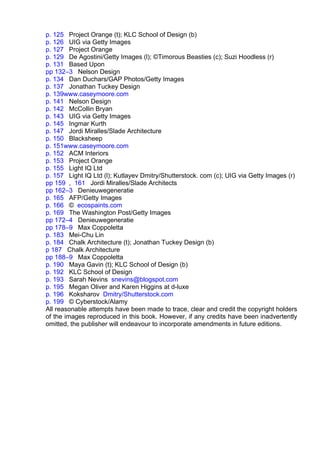 p. 125 Project Orange (t); KLC School of Design (b)
p. 126 UIG via Getty Images
p. 127 Project Orange
p. 129 De Agostini/Getty Images (l); ©Timorous Beasties (c); Suzi Hoodless (r)
p. 131 Based Upon
pp 132–3 Nelson Design
p. 134 Dan Duchars/GAP Photos/Getty Images
p. 137 Jonathan Tuckey Design
p. 139www.caseymoore.com
p. 141 Nelson Design
p. 142 McCollin Bryan
p. 143 UIG via Getty Images
p. 145 Ingmar Kurth
p. 147 Jordi Miralles/Slade Architecture
p. 150 Blacksheep
p. 151www.caseymoore.com
p. 152 ACM Interiors
p. 153 Project Orange
p. 155 Light IQ Ltd
p. 157 Light IQ Ltd (l); Kutlayev Dmitry/Shutterstock. com (c); UIG via Getty Images (r)
pp 159 , 161 Jordi Miralles/Slade Architects
pp 162–3 Denieuwegeneratie
p. 165 AFP/Getty Images
p. 166 © ecospaints.com
p. 169 The Washington Post/Getty Images
pp 172–4 Denieuwegeneratie
pp 178–9 Max Coppoletta
p. 183 Mei-Chu Lin
p. 184 Chalk Architecture (t); Jonathan Tuckey Design (b)
p 187 Chalk Architecture
pp 188–9 Max Coppoletta
p. 190 Maya Gavin (t); KLC School of Design (b)
p. 192 KLC School of Design
p. 193 Sarah Nevins snevins@blogspot.com
p. 195 Megan Oliver and Karen Higgins at d-luxe
p. 196 Koksharov Dmitry/Shutterstock.com
p. 199 © Cyberstock/Alamy
All reasonable attempts have been made to trace, clear and credit the copyright holders
of the images reproduced in this book. However, if any credits have been inadvertently
omitted, the publisher will endeavour to incorporate amendments in future editions.
 