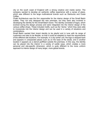 city on the south coast of England with a strong creative and media sector. The
company wanted to develop an authentic coffee experience with a sense of place,
which was different to the large multinational brands such as Starbucks and Costa
Coffee.
Chalk Architecture was the firm responsible for the interior design of the Small Batch
outlets. They not only designed the new premises, but they were also involved in
developing the identity for the Small Batch brand. The identity consisted of logos, which
evolved during the design process and were integrated into the interior design of the
various coffee shops. These included motifs, such as the “dome,” which they were able
to incorporate into the interior design and can be used in a variety of situations and
combinations.
Small Batch wanted their brand identity to be playful and in tune with its range of
customers and also to be flexible, so that it could be adapted to meet the requirements
of the different site locations. For example, in a city center unit, the logo is stripped back
and appears in unexpected places such as on the base of the stools, and in another
location it appears as a stencil graffitied outside the premises. In this way, the identity
can be placed into the interior in a variety of subtle ways, which creates a more
personal and site-specific dimension, which is quite different to the more uniform
approach to interior design of many larger, more global brands.
 