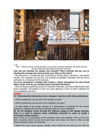 1.13 There is a focus, where possible, on sourcing reclaimed materials; this works with the
brand’s ethos and also helps to keep the costs low.
How did you develop the design and concept? What methods did you use to
develop the concept and communicate your ideas to the client?
→We still work in a traditional way of presenting colored plans, elevations, and sketch
visuals. The materials are the key, and working up detailed maquettes with the fit-out
contractor is a critical part of the process.
You have developed a strategy that creates a unique atmosphere for each Small
Batch outlet. How do you develop these individual identities?
→We are always exploring sources of reclaimed materials, and these relationships take
time to develop. The identity of each new store depends in part on which materials we
have available at the time.
Activity
01. Think about the interactions that a designer may have with other professions.
→Which professions may be part of the design process?
→Which professions may be part of the regulatory process?
→At what stage of the design process is it appropriate or beneficial for the interior
designer to engage with the other professions that you have identified?
02. As the designer works through the different stages of the design process,
there is a need to balance many conflicting demands in order to create a
successful design solution.
Much of this is a consideration of the practical versus the aesthetic. This is not to say
that a practical interior cannot look good (and vice versa), but there is often a clear
tension between these two demands.
→Select five iconic interior spaces. Ideally, some should be ones that you can visit, but
 