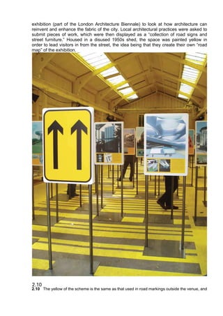 exhibition (part of the London Architecture Biennale) to look at how architecture can
reinvent and enhance the fabric of the city. Local architectural practices were asked to
submit pieces of work, which were then displayed as a “collection of road signs and
street furniture.” Housed in a disused 1950s shed, the space was painted yellow in
order to lead visitors in from the street, the idea being that they create their own “road
map” of the exhibition.
2.10 The yellow of the scheme is the same as that used in road markings outside the venue, and
 
