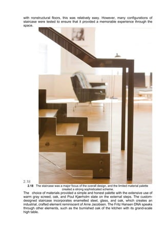 with nonstructural floors, this was relatively easy. However, many configurations of
staircase were tested to ensure that it provided a memorable experience through the
space.
2.18 The staircase was a major focus of the overall design, and the limited material palette
created a strong sophisticated scheme.
The choice of materials provided a simple and honest palette with the extensive use of
warm gray screed, oak, and Poul Kjærholm slate on the external steps. The custom-
designed staircase incorporates enamelled steel, glass, and oak, which creates an
industrial, crafted element reminiscent of Arne Jacobsen. The Fritz Hansen DNA speaks
through other elements, such as the burnished oak of the kitchen with its grand-scale
high table.
 