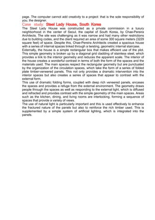 page. The computer cannot add creativity to a project: that is the sole responsibility of
you, the designer.
Case study: Steel Lady House, South Korea
The Steel Lady House was constructed as a private commission in a luxury
neighborhood in the center of Seoul, the capital of South Korea, by Chae-Pereira
Architects. The site was challenging as it was narrow and had many other restrictions
due to building codes, and the client required an area of some 300 square meters (3229
square feet) of space. Despite this, Chae-Pereira Architects created a spacious house
with a series of internal spaces linked through a twisting, geometric internal staircase.
Externally, the house is a simple rectangular box that makes efficient use of the plot.
This simple geometry is broken up by a diagonal grid cladding of stainless steel, which
provides a link to the interior geometry and reduces the apparent scale. The interior of
the house creates a wonderful contrast in terms of both the form of the spaces and the
materials used. The main spaces respect the rectangular geometry but are punctuated
by the organization of the circulation spaces, which take the form of a series of folded
plate timber-veneered panels. This not only provides a dramatic intervention into the
interior spaces but also creates a series of spaces that appear to contrast with the
external form.
This use of dramatic folding forms, coupled with deep rich veneered panels, encases
the spaces and provides a refuge from the external environment. The geometry draws
people through the spaces as well as responding to the external light, which is diffused
and refracted and provides contrast with the simple geometry of the main spaces. Areas
such as the kitchen, dining, and living rooms are interlocking, forming a sequence of
spaces that provide a variety of views.
The use of natural light is particularly important and this is used effectively to enhance
the fractured nature of the panels but also to reinforce the rich timber used. This is
supplemented by a simple system of artificial lighting, which is integrated into the
panels.
 