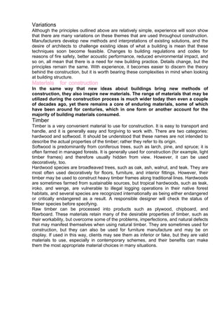 Variations
Although the principles outlined above are relatively simple, experience will soon show
that there are many variations on these themes that are used throughout construction.
Manufacturers develop new methods and interpretations of existing solutions, and the
desire of architects to challenge existing ideas of what a building is mean that these
techniques soon become feasible. Changes to building regulations and codes for
reasons of fire safety, better acoustic performance, reduced environmental impact, and
so on, all mean that there is a need for new building practice. Details change, but the
principles remain the same. With experience, it becomes easier to discern the theory
behind the construction, but it is worth bearing these complexities in mind when looking
at building structure.
Materials for construction
In the same way that new ideas about buildings bring new methods of
construction, they also inspire new materials. The range of materials that may be
utilized during the construction process is much wider today then even a couple
of decades ago, yet there remains a core of enduring materials, some of which
have been around for centuries, which in one form or another account for the
majority of building materials consumed.
Timber
Timber is a very convenient material to use for construction. It is easy to transport and
handle, and it is generally easy and forgiving to work with. There are two categories:
hardwood and softwood. It should be understood that these names are not intended to
describe the actual properties of the timber; rather they refer to its origin.
Softwood is predominantly from coniferous trees, such as larch, pine, and spruce; it is
often farmed in managed forests. It is generally used for construction (for example, light
timber frames) and therefore usually hidden from view. However, it can be used
decoratively, too.
Hardwood species are broadleaved trees, such as oak, ash, walnut, and teak. They are
most often used decoratively for floors, furniture, and interior fittings. However, their
timber may be used to construct heavy timber frames along traditional lines. Hardwoods
are sometimes farmed from sustainable sources, but tropical hardwoods, such as teak,
iroko, and wenge, are vulnerable to illegal logging operations in their native forest
habitats, and several species are recognized internationally as being either endangered
or critically endangered as a result. A responsible designer will check the status of
timber species before specifying.
Raw timber can be processed into products such as plywood, chipboard, and
fiberboard. These materials retain many of the desirable properties of timber, such as
their workability, but overcome some of the problems, imperfections, and natural defects
that may manifest themselves when using natural timber. They are sometimes used for
construction, but they can also be used for furniture manufacture and may be on
display. If used in this way, clients may see them as inferior or fake, but they are valid
materials to use, especially in contemporary schemes, and their benefits can make
them the most appropriate material choices in many situations.
 