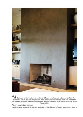 4.7 Concrete can be treated in a number of different ways to create a decorative effect. For
example, it can be textured and polished. Here, a rich, polished concrete finish was created for
this fireplace. It creates a warm burnished focal point for this family room in a house in Fort Worth,
Texas, USA.
Steel and other metals
Used in large amounts in the construction of the frames of many structures, steel is
 