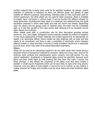 another material that is being used more for its aesthetic qualities. As always, careful
selection of materials is important as there are different types and grades of steel
suitable for different purposes. Decoratively, stainless steel is most commonly used for
kitchen appliances, but other steels can be used for other purposes. Steel is available
as sheets, bars, and tubes in various sizes. It can be formed into different shapes by
metal fabricators. Architectural metal mesh is a relatively new treatment that has great
decorative potential in which steel cable and rods are woven into sheets. Depending
upon the weave and the gauge (size) of material used, the mesh may be completely
rigid, or it may flex parallel to the warp and/or weft, allowing it to be wrapped around
other objects and surfaces.
Other metals used both in construction and for their decorative qualities include
aluminum, zinc, and copper. Designers should carefully consider the effects of oxidation
on the visual appearance of these materials and protect against this as appropriate (or
exploit it for decorative effect). Some metals are also relatively soft, so wear and tear
needs to be considered, and there is also a possibility of electrolytic action between
different metals in close proximity in humid or moist conditions (aluminum is especially
prone to this), which may need to be researched before specifying.
Glass
Glass can be used as an interesting material in its own right, rather than simply being a
practical choice of transparent material for windows. Glass has many uses, such as for
shelving, work surfaces and splashboards, doors, screens, and wall panels. For any
interior application, toughened or tempered glass should be specified, because such
glass has been made safer by heat treating. Not only does this make it around five
times stronger, it also affects the properties of the glass such that when broken it
shatters in small square fragments which are far less likely to injure than long shards.
However, once the glass is heat treated, it cannot be cut or worked, so any drilling or
cutting required for hinges and handles must be done before the heat treatment takes
place.
 