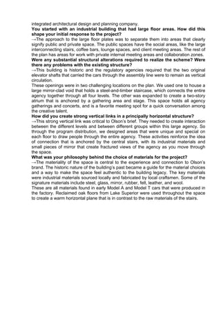 integrated architectural design and planning company.
You started with an industrial building that had large floor areas. How did this
shape your initial response to the project?
→The approach to the large floor plates was to separate them into areas that clearly
signify public and private space. The public spaces have the social areas, like the large
interconnecting stairs, coffee bars, lounge spaces, and client meeting areas. The rest of
the plan has areas for work with private internal meeting areas and collaboration zones.
Were any substantial structural alterations required to realize the scheme? Were
there any problems with the existing structure?
→This building is historic and the regulatory agencies required that the two original
elevator shafts that carried the cars through the assembly line were to remain as vertical
circulation.
These openings were in two challenging locations on the plan. We used one to house a
large mirror-clad void that holds a steel-and-timber staircase, which connects the entire
agency together through all four levels. The other was expanded to create a two-story
atrium that is anchored by a gathering area and stage. This space holds all agency
gatherings and concerts, and is a favorite meeting spot for a quick conversation among
the creative talent.
How did you create strong vertical links in a principally horizontal structure?
→This strong vertical link was critical to Olson’s brief. They needed to create interaction
between the different levels and between different groups within this large agency. So
through the program distribution, we designed areas that were unique and special on
each floor to draw people through the entire agency. These activities reinforce the idea
of connection that is anchored by the central stairs, with its industrial materials and
small pieces of mirror that create fractured views of the agency as you move through
the space.
What was your philosophy behind the choice of materials for the project?
→The materiality of the space is central to the experience and connection to Olson’s
brand. The historic nature of the building’s past became a guide for the material choices
and a way to make the space feel authentic to the building legacy. The key materials
were industrial materials sourced locally and fabricated by local craftsmen. Some of the
signature materials include steel, glass, mirror, rubber, felt, leather, and wool.
These are all materials found in early Model A and Model T cars that were produced in
the factory. Reclaimed oak floors from Lake Superior were used throughout the space
to create a warm horizontal plane that is in contrast to the raw materials of the stairs.
 