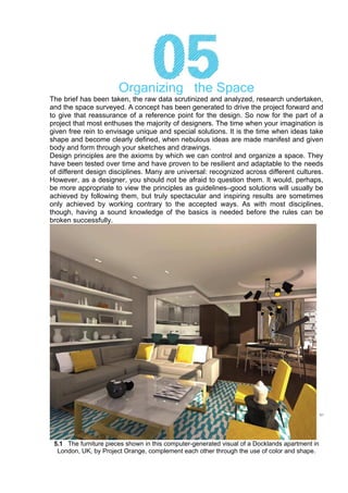 Organizing the Space
The brief has been taken, the raw data scrutinized and analyzed, research undertaken,
and the space surveyed. A concept has been generated to drive the project forward and
to give that reassurance of a reference point for the design. So now for the part of a
project that most enthuses the majority of designers. The time when your imagination is
given free rein to envisage unique and special solutions. It is the time when ideas take
shape and become clearly defined, when nebulous ideas are made manifest and given
body and form through your sketches and drawings.
Design principles are the axioms by which we can control and organize a space. They
have been tested over time and have proven to be resilient and adaptable to the needs
of different design disciplines. Many are universal: recognized across different cultures.
However, as a designer, you should not be afraid to question them. It would, perhaps,
be more appropriate to view the principles as guidelines–good solutions will usually be
achieved by following them, but truly spectacular and inspiring results are sometimes
only achieved by working contrary to the accepted ways. As with most disciplines,
though, having a sound knowledge of the basics is needed before the rules can be
broken successfully.
5.1 The furniture pieces shown in this computer-generated visual of a Docklands apartment in
London, UK, by Project Orange, complement each other through the use of color and shape.
 