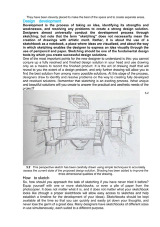 They have been cleverly placed to make the best of the space and to create separate areas.
Design development
Development is the process of taking an idea, identifying its strengths and
weaknesses, and resolving any problems to create a strong design solution.
Designers almost universally conduct the development process through
sketching; but note that the term “sketching” does not necessarily mean the
creation of drawings with artistic merit. Rather, it is about the use of a
sketchbook as a notebook, a place where ideas are visualized, and about the way
in which sketching enables the designer to express an idea visually through the
use of pen/pencil and paper. Sketching should be one of the fundamental design
tools by which you create successful design solutions.
One of the most important points for the new designer to understand is this: you cannot
conjure up a fully resolved and finished design solution in your head and use drawing
only as a means to record the finished product. It is the act of drawing itself that will
reveal to you the extent of a design problem, and only further drawing will allow you to
find the best solution from among many possible solutions. At this stage of the process,
designers draw to identify and resolve problems on the way to creating fully developed
and resolved solutions. Remember that sketching is an exciting process. What unique
and beautiful solutions will you create to answer the practical and aesthetic needs of the
project?
5.2 This perspective sketch has been carefully drawn using simple techniques to accurately
assess the current state of the proposed design solution. Shading has been added to improve the
three-dimensional qualities of the drawing.
How to sketch
So, how should you approach the task of sketching if you have never tried it before?
Equip yourself with one or more sketchbooks, or even a pile of paper from the
photocopier. It does not matter what it is, and it does not matter what your sketchbook
looks like (though a proper sketchbook will allow easy access to sketches and help
establish a timeline for the development of your ideas). Sketchbooks should be kept
available all the time so that you can quickly and easily jot down your thoughts, and
never lose the germ of a great idea. Many designers have sketchbooks of different sizes
in use simultaneously, each suited to a different purpose.
 