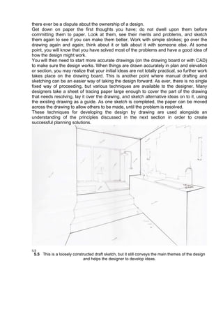 there ever be a dispute about the ownership of a design.
Get down on paper the first thoughts you have; do not dwell upon them before
committing them to paper. Look at them, see their merits and problems, and sketch
them again to see if you can make them better. Work with simple strokes; go over the
drawing again and again; think about it or talk about it with someone else. At some
point, you will know that you have solved most of the problems and have a good idea of
how the design might work.
You will then need to start more accurate drawings (on the drawing board or with CAD)
to make sure the design works. When things are drawn accurately in plan and elevation
or section, you may realize that your initial ideas are not totally practical, so further work
takes place on the drawing board. This is another point where manual drafting and
sketching can be an easier way of taking the design forward. As ever, there is no single
fixed way of proceeding, but various techniques are available to the designer. Many
designers take a sheet of tracing paper large enough to cover the part of the drawing
that needs resolving, lay it over the drawing, and sketch alternative ideas on to it, using
the existing drawing as a guide. As one sketch is completed, the paper can be moved
across the drawing to allow others to be made, until the problem is resolved.
These techniques for developing the design by drawing are used alongside an
understanding of the principles discussed in the next section in order to create
successful planning solutions.
5.5 This is a loosely constructed draft sketch, but it still conveys the main themes of the design
and helps the designer to develop ideas.
 