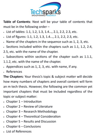Table of Contents: Next will be your table of contents that
must be in the following order –
 List of tables: 1.1, 1.2, 1.3, 1.4..., 2.1, 2.2, 2.3, etc.
 List of figures: 1.1, 1.2, 1.3, 1.4..., 2.1, 2.2, 2.3, etc.
 Name of the chapters in the sequence such as 1, 2, 3, etc.
 Sections included within the chapters such as 1.1, 1.2, 2.4,
2.5, etc. with the name of the chapter.
 Subsections within sections of the chapter such as 1.1.1,
1.1.2, etc. with the name of the chapter.
 Appendices such as 1, 2, 3, etc. with name, if any.
 References
The Chapters: Your thesis’s topic & subject matter will decide
how many numbers of chapters and overall content will form
an m tech thesis. However, the following are the common yet
important chapters that must be included regardless of the
topic or subject matter:
 Chapter 1 – Introduction
 Chapter 2 – Review of Literature
 Chapter 3 – Research Methodology
 Chapter 4 – Theoretical Consideration
 Chapter 5 – Results and Discussion
 Chapter 6 – Conclusions
 List of References
 