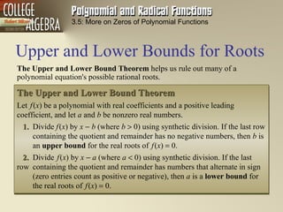 Upper and Lower Bounds for Roots 3.5: More on Zeros of Polynomial Functions The Upper  and  Lower  Bound  Theorem  helps us rule out many of a polynomial equation's possible rational roots. The Upper  and  Lower  Bound  Theorem   Let   f   ( x )   be a polynomial with real coefficients and a positive leading coefficient, and let  a  and  b  be nonzero real numbers.  1.   Divide  f   ( x ) by  x    b  (where  b     0) using synthetic division. If the last row  containing the quotient and remainder has no negative numbers, then  b  is  an  upper  bound  for the real roots of  f   ( x )      0. 2.   Divide   f   ( x )   by  x    a  (where  a     0) using synthetic division. If the last row  containing the quotient and remainder has numbers that alternate in sign  (zero entries count as positive or negative), then  a  is a  lower  bound  for  the real roots of  f   ( x )      0. 