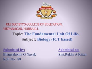 KLE SOCIETY’S COLLEGE OF EDUCATION,
VIDYANAGAR, HUBBALLI.
Topic: The Fundamental Unit Of Life.
Subject: Biology (ICT based)
Submitted by: Submitted to:
Bhagyalaxmi G Nayak Smt.Rekha A Kittur
Roll.No.: 88
 