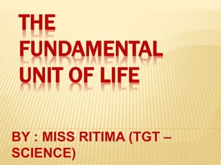 THE
FUNDAMENTAL
UNIT OF LIFE
BY : MISS RITIMA (TGT –
SCIENCE)
 