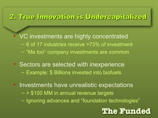2. True Innovation is Undercapitalized2. True Innovation is Undercapitalized
• VC investments are highly concentrated
– 6 of 17 industries receive >73% of investment
– “Me too” company investments are common
• Sectors are selected with inexperience
– Example: $ Billions invested into biofuels
• Investments have unrealistic expectations
– > $100 MM in annual revenue targets
– Ignoring advances and “foundation technologies”
 