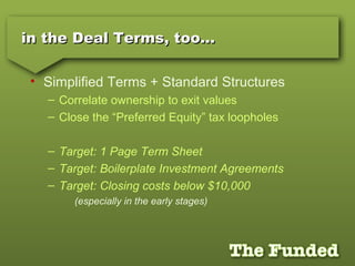 in the Deal Terms, too…in the Deal Terms, too…
• Simplified Terms + Standard Structures
– Correlate ownership to exit values
– Close the “Preferred Equity” tax loopholes
– Target: 1 Page Term Sheet
– Target: Boilerplate Investment Agreements
– Target: Closing costs below $10,000
(especially in the early stages)
 