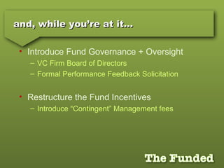 and, while you’re at it…and, while you’re at it…
• Introduce Fund Governance + Oversight
– VC Firm Board of Directors
– Formal Performance Feedback Solicitation
• Restructure the Fund Incentives
– Introduce “Contingent” Management fees
 