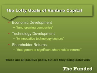 The Lofty Goals of Venture CapitalThe Lofty Goals of Venture Capital
• Economic Development
– “fund growing companies”
• Technology Development
– “in innovative technology sectors”
• Shareholder Returns
– “that generate significant shareholder returns”
These are all positive goals, but are they being achieved?
 