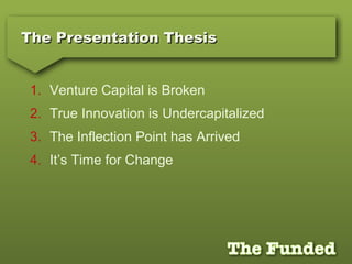 The Presentation ThesisThe Presentation Thesis
1. Venture Capital is Broken
2. True Innovation is Undercapitalized
3. The Inflection Point has Arrived
4. It’s Time for Change
 