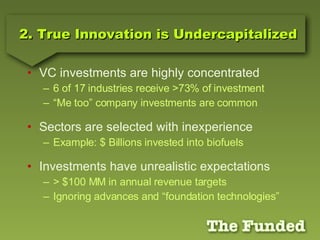 2. True Innovation is Undercapitalized VC investments are highly concentrated 6 of 17 industries receive >73% of investment “Me too” company investments are common Sectors are selected with inexperience Example: $ Billions invested into biofuels Investments have unrealistic expectations > $100 MM in annual revenue targets Ignoring advances and “foundation technologies” 