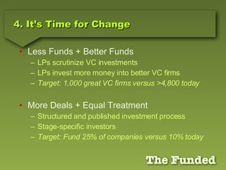 4. It’s Time for Change Less Funds + Better Funds LPs scrutinize VC investments LPs invest more money into better VC firms Target: 1,000 great VC firms versus >4,800 today More Deals + Equal Treatment Structured and published investment process Stage-specific investors Target: Fund 25% of companies versus 10% today 