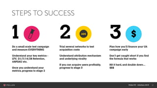 12
STEPS TO SUCCESS
Do a small scale test campaign
and measure EVERYTHING
Understand your key metrics -
LTV, D1/7/14/28 Retention,
ARPDAU etc.
Once you understand your
metrics, progress to stage 2
1 2 3Trial several networks to test
acquisition costs
Understand attribution mechanism
and underlying virality
If you can acquire users profitably,
progress to stage 3
Plan how you’ll finance your UA
campaign early
Don’t get caught short if you find
the formula that works
Hit it hard, and double down…
$$$
$
PollenVC - Interface 2015
 