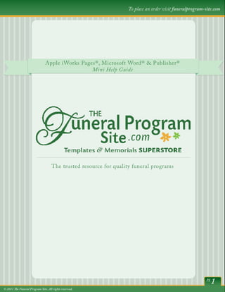 To place an order visit funeralprogram-site.com




                                Apple iWorks Pages®,Word® & Publisher® Publisher®
                                          Microsoft Microsoft Word® &
                                                 Mini Help Guide
                                                    Help Guide




                                    The trusted resource for quality funeral programs




                                                                                                          pg
                                                                                                               1
© 2011 The Funeral Program Site. All rights reserved.
 